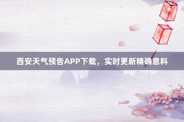 西安天气预告APP下载，实时更新精确意料